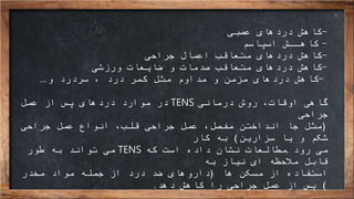 -‫كاهش‬‫عصبی‬ ‫دردهای‬
-‫اسپاسم‬ ‫كاهــش‬
-‫كاهش‬‫جراحی‬ ‫اعمال‬ ‫متعاقب‬ ‫دردهای‬
-‫كاهش‬‫ورزشی‬ ‫ضایعات‬ ‫و‬ ‫صدمات‬ ‫متعاقب‬ ‫دردهای‬
-‫كاهش‬‫سردرد‬ ، ‫درد‬ ‫كمر‬ ‫مثل‬ ‫مداوم‬ ‫و‬ ‫مزمن‬ ‫دردهای‬‫و‬...
‫درمانی‬ ‫روش‬ ،‫اوقات‬ ‫گاهی‬TENS‫عمل‬ ‫از‬ ‫پس‬ ‫دردهای‬ ‫موارد‬ ‫در‬
‫جراحی‬
(‫مثل‬‫جا‬‫انداختن‬‫جراحی‬ ‫عمل‬ ‫انواع‬ ،‫قلب‬ ‫جراحی‬ ‫عمل‬ ،‫مفصل‬
‫سزارین‬ ‫یا‬ ‫و‬ ‫شکم‬)‫کار‬ ‫به‬
‫می‬‫رود‬.‫که‬ ‫است‬ ‫داده‬ ‫نشان‬ ‫مطالعات‬TENS‫طور‬ ‫به‬ ‫تواند‬ ‫می‬
‫به‬ ‫نیاز‬ ‫ای‬ ‫مالحظه‬ ‫قابل‬
‫استفاده‬‫ها‬ ‫مسکن‬ ‫از‬(‫مخدر‬ ‫مواد‬ ‫جمله‬ ‫از‬ ‫درد‬ ‫ضد‬ ‫داروهای‬
)‫دهد‬ ‫کاهش‬ ‫را‬ ‫جراحی‬ ‫عمل‬ ‫از‬ ‫پس‬.
 