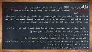 ‫مزایا‬:‫مزیت‬ ‫بزرگترین‬TENS‫از‬ ‫درد‬ ‫تسکین‬ ‫برای‬ ‫که‬ ‫است‬ ‫این‬‫ط‬ ‫های‬ ‫مکانیسم‬
‫بدن‬ ‫خود‬ ‫بیعی‬‫آن‬ ‫جانبی‬ ‫عوارض‬ ‫خاطر‬ ‫همین‬ ‫به‬ ‫و‬ ‫کند‬ ‫می‬ ‫استفاده‬‫بس‬
‫کم‬ ‫یار‬‫است‬.
‫الکتریکی‬ ‫های‬ ‫پالس‬ ‫القای‬ ‫یا‬ ‫تغییر‬ ،‫قطع‬ ‫با‬ ‫الکتریکی‬ ‫های‬ ‫فرکانس‬
‫توانب‬ ‫و‬ ‫بهبودی‬ ‫تسهیل‬ ‫و‬ ‫تسریع‬ ،‫درد‬ ‫کاهش‬ ‫جمله‬ ‫از‬ ‫تاثیراتی‬ ،‫خاص‬
‫شود‬ ‫می‬ ‫ایجاد‬ ‫زیر‬ ‫دالیل‬ ‫به‬ ‫که‬ ‫کند‬ ‫می‬ ‫ایجاد‬ ‫عضالت‬ ‫خشی‬:
.‫قابل‬‫دارد‬ ‫قرار‬ ‫شما‬ ‫کنترل‬ ‫تحت‬ ‫کامال‬ ‫و‬ ‫است‬ ‫تهاجمی‬ ‫غیر‬ ‫و‬ ‫حمل‬.
•‫معلول‬ ‫افراد‬ ‫به‬ ‫حرکت‬ ‫بخشی‬ ‫توان‬(‫نخاع‬ ‫قطع‬)
•‫ها‬ ‫سوختگی‬ ‫تر‬ ‫سریع‬ ‫بهبود‬ ‫به‬ ‫کمک‬
•‫ها‬ ‫استخوان‬ ‫شکستگی‬ ‫بهبود‬ ‫از‬ ‫پس‬ ‫ها‬ ‫ماهیچه‬ ‫تقویت‬
•‫ماهیچه‬ ‫های‬ ‫در‬ ،‫درد‬ ‫کمر‬ ، ‫درد‬ ‫دندان‬ ‫مانند‬ ‫مختلف‬ ‫های‬ ‫درد‬ ‫کاهش‬
‫و‬ ‫صرع‬ ، ‫درد‬ ‫سر‬ ،‫لوزه‬ ‫درد‬ ،‫ای‬…
•‫بهبودی‬ ‫تسریع‬ ‫و‬ ‫خون‬ ‫جریان‬ ‫افزایش‬
•‫خواب‬ ‫مشکالت‬ ‫بهبود‬
 