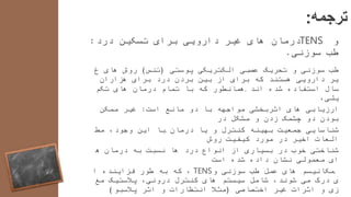 ‫ترجمه‬:
‫درد‬ ‫تسکین‬ ‫برای‬ ‫دارویی‬ ‫غیر‬ ‫های‬ ‫درمان‬: TENS ‫و‬
‫سوزنی‬ ‫طب‬.
‫پوستی‬ ‫الکتریکی‬ ‫عصبی‬ ‫تحریک‬ ‫و‬ ‫سوزنی‬ ‫طب‬(‫تنس‬)‫غ‬ ‫های‬ ‫روش‬
‫هزاران‬ ‫برای‬ ‫درد‬ ‫بردن‬ ‫بین‬ ‫از‬ ‫برای‬ ‫که‬ ‫هستند‬ ‫دارویی‬ ‫یر‬
‫اند‬ ‫شده‬ ‫استفاده‬ ‫سال‬.‫تکم‬ ‫های‬ ‫درمان‬ ‫تمام‬ ‫با‬ ‫که‬ ‫همانطور‬
،‫یلی‬
‫ارزیابی‬‫است‬ ‫مانع‬ ‫دو‬ ‫با‬ ‫مواجهه‬ ‫اثربخشی‬ ‫های‬:‫ممکن‬ ‫غیر‬
‫در‬ ‫مشکل‬ ‫و‬ ‫زدن‬ ‫چشمک‬ ‫دو‬ ‫بودن‬
‫شناسایی‬‫درمان‬ ‫یا‬ ‫و‬ ‫کنترل‬ ‫بهینه‬ ‫جمعیت‬.‫مط‬ ،‫وجود‬ ‫این‬ ‫با‬
‫روش‬ ‫کیفیت‬ ‫مورد‬ ‫در‬ ‫اخیر‬ ‫العات‬
‫شناختی‬‫ه‬ ‫درمان‬ ‫به‬ ‫نسبت‬ ‫ها‬ ‫درد‬ ‫انواع‬ ‫از‬ ‫بسیاری‬ ‫در‬ ‫خوب‬
‫معمولی‬ ‫ای‬‫نشان‬‫شده‬ ‫داده‬‫است‬
.‫سوزنی‬ ‫طب‬ ‫عمل‬ ‫های‬ ‫مکانیسم‬‫و‬TENS،‫ا‬ ‫فزاینده‬ ‫طور‬ ‫به‬ ‫که‬
‫شامل‬ ،‫شوند‬ ‫می‬ ‫درک‬ ‫ی‬‫های‬ ‫سیستم‬‫مغ‬ ‫پالستیک‬ ،‫درونی‬ ‫کنترل‬
‫اختصاصی‬ ‫غیر‬ ‫اثرات‬ ‫و‬ ‫زی‬(‫اثر‬ ‫و‬ ‫انتظارات‬ ‫مثال‬‫پالسبو‬)
 