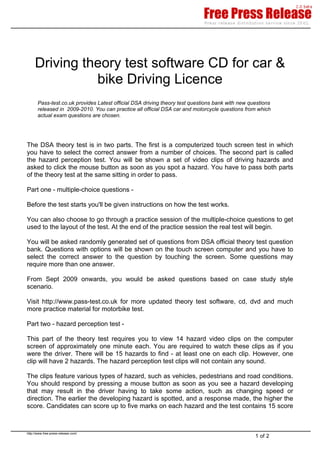 Driving theory test software CD for car &
               bike Driving Licence
       Pass-test.co.uk provides Latest official DSA driving theory test questions bank with new questions
       released in 2009-2010. You can practice all official DSA car and motorcycle questions from which
       actual exam questions are chosen.




The DSA theory test is in two parts. The first is a computerized touch screen test in which
you have to select the correct answer from a number of choices. The second part is called
the hazard perception test. You will be shown a set of video clips of driving hazards and
asked to click the mouse button as soon as you spot a hazard. You have to pass both parts
of the theory test at the same sitting in order to pass.

Part one - multiple-choice questions -

Before the test starts you'll be given instructions on how the test works.

You can also choose to go through a practice session of the multiple-choice questions to get
used to the layout of the test. At the end of the practice session the real test will begin.

You will be asked randomly generated set of questions from DSA official theory test question
bank. Questions with options will be shown on the touch screen computer and you have to
select the correct answer to the question by touching the screen. Some questions may
require more than one answer.

From Sept 2009 onwards, you would be asked questions based on case study style
scenario.

Visit http://www.pass-test.co.uk for more updated theory test software, cd, dvd and much
more practice material for motorbike test.

Part two - hazard perception test -

This part of the theory test requires you to view 14 hazard video clips on the computer
screen of approximately one minute each. You are required to watch these clips as if you
were the driver. There will be 15 hazards to find - at least one on each clip. However, one
clip will have 2 hazards. The hazard perception test clips will not contain any sound.

The clips feature various types of hazard, such as vehicles, pedestrians and road conditions.
You should respond by pressing a mouse button as soon as you see a hazard developing
that may result in the driver having to take some action, such as changing speed or
direction. The earlier the developing hazard is spotted, and a response made, the higher the
score. Candidates can score up to five marks on each hazard and the test contains 15 score



http://www.free-press-release.com/
                                                                                                  1 of 2
 