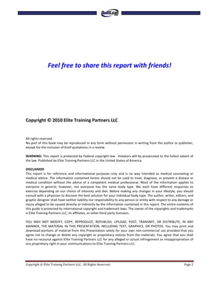Feel free to share this report with friends!




Copyright © 2010 Elite Training Partners LLC


All rights reserved.
No part of this book may be reproduced in any form without permission in writing from the author or publisher,
except for the inclusion of brief quotations in a review.

WARNING: This report is protected by Federal copyright law. Violators will be prosecuted to the fullest extent of
the law. Published by Elite Training Partners LLC in the United States of America.

DISCLAIMER
This report is for reference and informational purposes only and is no way intended as medical counseling or
medical advice. The information contained herein should not be used to treat, diagnose, or prevent a disease or
medical condition without the advice of a competent medical professional. Most of the information applies to
everyone in general; however, not everyone has the same body type. We each have different responses to
exercise depending on our choice of intensity and diet. Before making any changes in your lifestyle, you should
consult with a physician to discover the best solution for your individual body type. The author, writer, editors, and
graphic designer shall have neither liability nor responsibility to any person or entity with respect to any damage or
injury alleged to be caused directly or indirectly by the information contained in this report. The entire contents of
this guide is protected by international copyright and trademark laws. The owner of the copyrights and trademarks
is Elite Training Partners LLC, its affiliates, or other third party licensors.

YOU MAY NOT MODIFY, COPY, REPRODUCE, REPUBLISH, UPLOAD, POST, TRANSMIT, OR DISTRIBUTE, IN ANY
MANNER, THE MATERIAL IN THIS PRESENTATION, INCLUDING TEXT, GRAPHICS, OR PHOTOS. You may print and
download portions of material from this Presentation solely for your own non-commercial use provided that you
agree not to change or delete any copyright or proprietary notices from the materials. You agree that you shall
have no recourse against Elite Training Partners LLC for any alleged or actual infringement or misappropriation of
any proprietary right in your communications to Elite Training Partners LLC.




Copyright © Elite Training Partners LLC. All Rights Reserved.                                                  Page 2
 