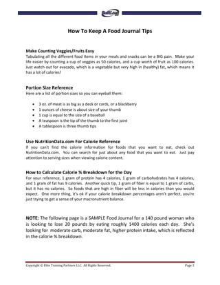 How To Keep A Food Journal Tips


Make Counting Veggies/Fruits Easy
Tabulating all the different food items in your meals and snacks can be a BIG pain. Make your
life easier by counting a cup of veggies as 50 calories, and a cup worth of fruit as 100 calories.
Just watch out for avacado, which is a vegetable but very high in (healthy) fat, which means it
has a lot of calories!


Portion Size Reference
Here are a list of portion sizes so you can eyeball them:

    •    3 oz. of meat is as big as a deck or cards, or a blackberry
    •    1 ounces of cheese is about size of your thumb
    •    1 cup is equal to the size of a baseball
    •    A teaspoon is the tip of the thumb to the first joint
    •    A tablespoon is three thumb tips


Use NutritionData.com For Calorie Reference
If you can't find the calorie information for foods that you want to eat, check out
NutritionData.com. You can search for just about any food that you want to eat. Just pay
attention to serving sizes when viewing calorie content.


How to Calculate Calorie % Breakdown for the Day
For your reference, 1 gram of protein has 4 calories, 1 gram of carbohydrates has 4 calories,
and 1 gram of fat has 9 calories. Another quick tip, 1 gram of fiber is equal to 1 gram of carbs,
but it has no calories. So foods that are high in fiber will be less in calories than you would
expect. One more thing, it's ok if your calorie breakdown percentages aren't perfect, you're
just trying to get a sense of your macronutrient balance.



NOTE: The following page is a SAMPLE Food Journal for a 140 pound woman who
is looking to lose 20 pounds by eating roughly 1400 calories each day. She's
looking for moderate carb, moderate fat, higher protein intake, which is reflected
in the calorie % breakdown.




Copyright © Elite Training Partners LLC. All Rights Reserved.                               Page 3
 