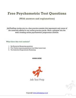 Copyright http://www.jobtestprep.co.uk 1
Free Psychometric Test Questions
(With answers and explanations)
JobTestPrep invitesyou to a free practice sessionthat represents only some of
the materialsoffered in our onlinepractice packs.Have a glimpse into the web's
leading online psychometric preparation institute.
What does this test contain?
1. Six Numerical Reasoning questions
2. Five Verbal reasoning questions (true/false/cannot say)
3. Ten Inductive/Diagrammatic Reasoning
GOOD LUCK!
 