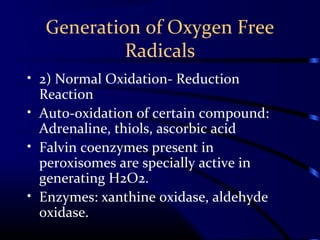 Generation of Oxygen Free
Radicals
• 2) Normal Oxidation- Reduction
Reaction
• Auto-oxidation of certain compound:
Adrenaline, thiols, ascorbic acid
• Falvin coenzymes present in
peroxisomes are specially active in
generating H2O2.
• Enzymes: xanthine oxidase, aldehyde
oxidase.
 