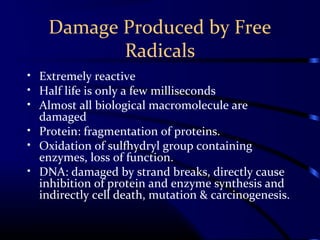 Damage Produced by Free
Radicals
• Extremely reactive
• Half life is only a few milliseconds
• Almost all biological macromolecule are
damaged
• Protein: fragmentation of proteins.
• Oxidation of sulfhydryl group containing
enzymes, loss of function.
• DNA: damaged by strand breaks, directly cause
inhibition of protein and enzyme synthesis and
indirectly cell death, mutation & carcinogenesis.
 