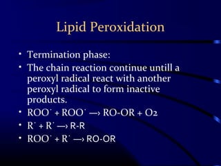 Lipid Peroxidation
• Termination phase:
• The chain reaction continue untill a
peroxyl radical react with another
peroxyl radical to form inactive
products.
• ROO˙ + ROO˙ ―› RO-OR + O2
• R˙ + R˙ ―› R-R
• ROO˙ + R˙ ―› RO-OR
 