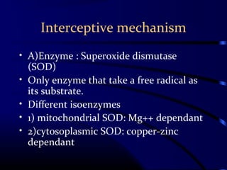 Interceptive mechanism
• A)Enzyme : Superoxide dismutase
(SOD)
• Only enzyme that take a free radical as
its substrate.
• Different isoenzymes
• 1) mitochondrial SOD: Mg++ dependant
• 2)cytosoplasmic SOD: copper-zinc
dependant
 