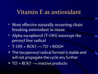 Vitamin E as antioxidant
• Most effective naturally occurring chain
breaking antioxidant in tissue.
• Alpha tocopherol (T-OH) intercept the
peroxyl free radical
• T-OH + ROO˙―› TO˙+ ROOH
• The tocoperoxyl radical formed is stable and
will not propagate the cycle any further
• TO˙+ ROO˙ ―› inactive products
 