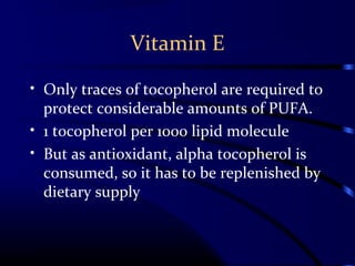 Vitamin E
• Only traces of tocopherol are required to
protect considerable amounts of PUFA.
• 1 tocopherol per 1000 lipid molecule
• But as antioxidant, alpha tocopherol is
consumed, so it has to be replenished by
dietary supply
 