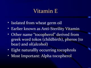 Vitamin E
• Isolated from wheat germ oil
• Earlier known as Anti-Sterility Vitamin
• Other name “tocopherol” derived from
greek word tokos (childbirth), pheros (to
bear) and ol(alcohol)
• Eight naturallly occurring tocophrols
• Most Important: Alpha tocopherol
 