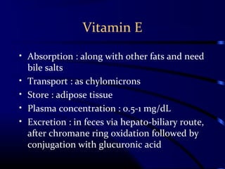 Vitamin E
• Absorption : along with other fats and need
bile salts
• Transport : as chylomicrons
• Store : adipose tissue
• Plasma concentration : 0.5-1 mg/dL
• Excretion : in feces via hepato-biliary route,
after chromane ring oxidation followed by
conjugation with glucuronic acid
 