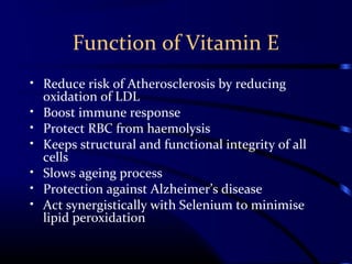 Function of Vitamin E
• Reduce risk of Atherosclerosis by reducing
oxidation of LDL
• Boost immune response
• Protect RBC from haemolysis
• Keeps structural and functional integrity of all
cells
• Slows ageing process
• Protection against Alzheimer’s disease
• Act synergistically with Selenium to minimise
lipid peroxidation
 