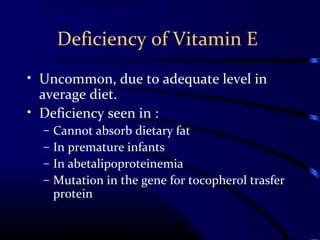Deficiency of Vitamin E
• Uncommon, due to adequate level in
average diet.
• Deficiency seen in :
– Cannot absorb dietary fat
– In premature infants
– In abetalipoproteinemia
– Mutation in the gene for tocopherol trasfer
protein
 