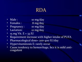 RDA
• Male : 10 mg/day
• Females : 8 mg/day
• Pregnancy : 10 mg/day
• Lactation: 12 mg/day
• 15 mg Vit. E = 33 IU
• Requirement increase with higher intake of PUFA
• Pharmacological dose= 200-400 IU/day
• Hypervitaminosis E: rarely occur
• Cause tendency to hemorrhage, bcz it is mild anti-
coagulant
 
