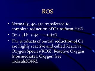 ROS
• Normally, 4e- are transferred to
complete reduction of O2 to form H2O.
• O2 + 4H⁺ + 4e- ―› 2 H2O
• The products of partial reduction of O2
are highly reactive and called Reactive
Oxygen Species(ROS), Reactive Oxygen
Intermediates, Oxygen free
radicals(OFR).
 