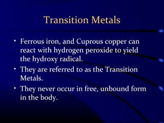 Transition Metals
• Ferrous iron, and Cuprous copper can
react with hydrogen peroxide to yield
the hydroxy radical.
• They are referred to as the Transition
Metals.
• They never occur in free, unbound form
in the body.
 