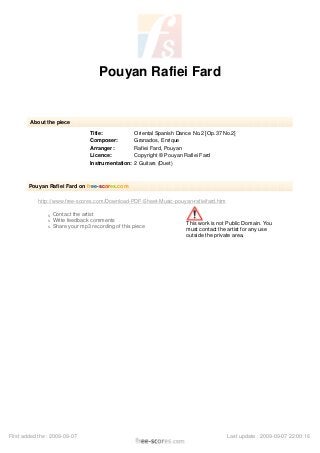 Pouyan Rafiei Fard
About the piece
Title: Oriental Spanish Dance No.2 [Op.37 No.2]
Composer: Granados, Enrique
Arranger: Rafiei Fard, Pouyan
Licence: Copyright © Pouyan Rafiei Fard
Instrumentation: 2 Guitars (Duet)
Pouyan Rafiei Fard on free-scores.com
http://www.free-scores.com/Download-PDF-Sheet-Music-pouyan-rafieifard.htm
s Contact the artist
s Write feedback comments
s Share your mp3 recording of this piece
This work is not Public Domain. You
must contact the artist for any use
outside the private area.
First added the : 2009-09-07 Last update : 2009-09-07 22:00:16
 