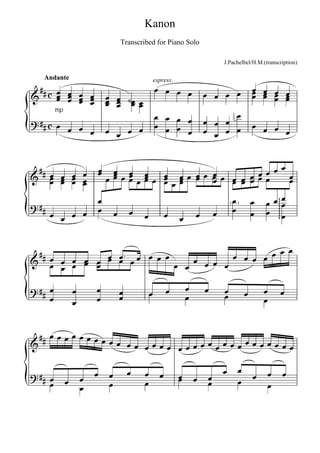 Kanon
                                 Transcribed for Piano Solo

                                                                      J.Pachelbel/H.M.(transcription)

   Andante
                                                                                
                                           espress.

     
        
                             
                                
                                                                                 
                                                                                     
                               
         mp
                                                                    
                                                                         
                                                                            


                                                    
                                
                                   
                              
       
                                                 
                                                 
                                               




                                                                                      
                        
                                                   


                                               
                 
                               
                            

                                                                               
                                                                                  
                  


           
                         
                                

                                                                                      
                                                
                                                                              
                                                                                   
 