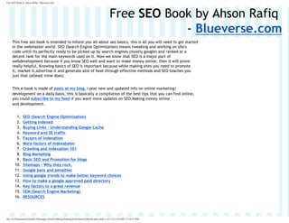 Free SEO Book by Ahson Rafiq - Blueverse.com




                                                                                               Free SEO Book by Ahson Rafiq
                                                                                                           - Blueverse.com
     This free seo book is intended to inform you all about seo basics, this is all you will need to get started
     in the webmaster world. SEO (Search Engine Optimization) means tweaking and working on site's
     code untill its perfectly ready to be picked up by search engines (mostly google) and ranked at a
     decent rank for the main keywords used on it. Now we know that SEO is a major part of
     webdevelopment because if you know SEO well and want to make money online, then it will prove
     really helpful, Knowing basics of SEO is important because while making sites you need to promote
     it, market it,advertise it and generate alot of heat through effective methods and SE
