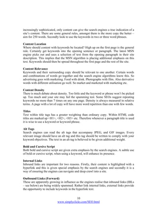 10
www.simplyclicks.com/SEO.html
increasingly sophisticated, only content can give the search engines a true indication of a
site’s content. There are some general rules, amongst them is the more copy the better –
aim for 250 words. Secondly look to use the keywords in two or three word phrases.
Content Location
Where should content with keywords be located? High up on the first page is the general
rule. Certainly get keywords into the opening sentence or paragraph. The latest MSN
engine picks out and uses a selection of text from the opening paragraph in their site
description. This implies that the MSN algorithm is placing additional emphasis on this
text. Keywords should then be spread throughout the first page and the rest of the site.
Content Relevance
Keywords and their surrounding copy should be relevant to one another. Certain words
and combinations of words go together and the search engine algorithms know this. So
advertising goes with marketing. Food with drink. Photographs with film. Also derivative
words with different utilisation go well. So market and marketed with marketing etc.
Content Density
There is much debate about density. Too little and the keyword or phrase won’t be picked
up. Too much and your site may fail the spamming test. Some SEOs suggest repeating
keywords no more than 7 times on any one page. Density is always measured in relative
terms. A page with a lot of copy will have more word repetition than one with few words.
Titles
Text within title tags has a greater weighting than ordinary copy. Within HTML code
titles are marked up <H1>, <H2>, <H3> etc. Therefore whenever a paragraph title is used
it is wise to use a keyword or keyword phrase.
Alt Tags
Search engines can read the alt tags that accompany JPEG, and GIF images. Every
relevant image should have an alt tag and this tag should be written to comply with your
keyword objectives. The text in an alt tag is believed to be given additional weight.
Bold and Cursive Script
Both bold and cursive script are given extra emphasis by the search engines. A subtle use
of bold or cursive script, when using a keyword, will enhance its presence.
Internal Links
Inbound links are important for two reasons. Firstly, their content is highlighted with a
hyperlink and this is given special emphasis by the search engines and secondly it is a
way of ensuring the engines can navigate and deep crawl into a site.
Outbound Links (Forward)
These are apparently growing in influence as the engines realise that inbound links (IBLs
– see below) are being widely spammed. Rather link internal links, external links provide
the opportunity to include keywords in the hyperlink text.
 