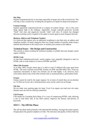 11
www.simplyclicks.com/SEO.html
Site Map
Engines respond positively to site maps especially on larger sites with several levels. The
site map is also a useful way of aiding the navigation of a spider for deep crawl purposes.
Content Change
Engines apparently respond positively to a degree of content change – this is why some
blogs appear high in the rankings. Apparently, Google responds positively towards
“fresh” web sites and negatively towards “stale” web sites. If content has changed
between crawling cycles it signals to the spider to return again at more frequent intervals.
Business Address and Telephone Number
It is believed that engines give an additional weighting to sites that carry an address and
telephone number. In many categories there are a large number of searches made using a
national discriminator in the search term, so include your country in the address.
Technical Issues – Site Design and Construction
This section is about avoiding the technical mistakes or pitfalls that may hamper search
engine visibility.
HTML Code
As has been explained previously, search engines were originally designed to read via
HTML code or code related to it such as XHTML and PHP.
Other File Formats
As at May 2005, Google claims that it is able to read 13 different file types apart from
HTML. The most common non-HTML formats are PDF and MS Office files. From my
experience documents in these two formats can all rank highly. I do, however, have
reservations about some of the other formats and, as mentioned above, particularly Flash.
Frames
Frames cannot be read by the major engines. So in terms of search they are an absolute
no. To find out if your site is utilising frames carry out the cache test on Google.
File Size
Do not make your opening page too large. Even if an engine can read your site many
internet users are still on a dial up connection.
CSS Format
CSS stands for Cascading Style Sheet. It is a way of compressing HTML code, allowing
a site to load faster and, in the SEO context, improves the density and priority of
keywords.
SEO 3 – The Off-Site Phase
The off-site phase deals primarily with inbound link building. Amongst the major engines
Google places the greatest emphasis on links. The relevance and quality of these links has
 