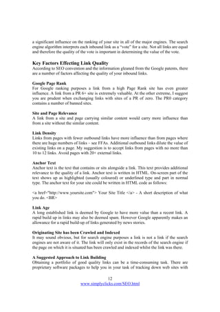 12
www.simplyclicks.com/SEO.html
a significant influence on the ranking of your site in all of the major engines. The search
engine algorithm interprets each inbound link as a “vote” for a site. Not all links are equal
and therefore the quality of the vote is important in determining the value of the vote.
Key Factors Effecting Link Quality
According to SEO convention and the information gleaned from the Google patents, there
are a number of factors affecting the quality of your inbound links.
Google Page Rank
For Google ranking purposes a link from a high Page Rank site has even greater
influence. A link from a PR 6+ site is extremely valuable. At the other extreme, I suggest
you are prudent when exchanging links with sites of a PR of zero. The PR0 category
contains a number of banned sites.
Site and Page Relevance
A link from a site and page carrying similar content would carry more influence than
from a site without the similar content.
Link Density
Links from pages with fewer outbound links have more influence than from pages where
there are huge numbers of links – see FFAs. Additional outbound links dilute the value of
existing links on a page. My suggestion is to accept links from pages with no more than
10 to 12 links. Avoid pages with 20+ external links.
Anchor Text
Anchor text is the text that contains or sits alongside a link. This text provides additional
relevance to the quality of a link. Anchor text is written in HTML. On-screen part of the
text shows up as highlighted (usually coloured) or underlined type and part in normal
type. The anchor text for your site could be written in HTML code as follows:
<a href="http://www.yoursite.com"> Your Site Title </a> - A short description of what
you do. <BR>
Link Age
A long established link is deemed by Google to have more value than a recent link. A
rapid build up in links may also be deemed spam. However Google apparently makes an
allowance for a rapid build-up of links generated by news stories.
Originating Site has been Crawled and Indexed
It may sound obvious, but for search engine purposes a link is not a link if the search
engines are not aware of it. The link will only exist in the records of the search engine if
the page on which it is situated has been crawled and indexed whilst the link was there.
A Suggested Approach to Link Building
Obtaining a portfolio of good quality links can be a time-consuming task. There are
proprietary software packages to help you in your task of tracking down web sites with
 
