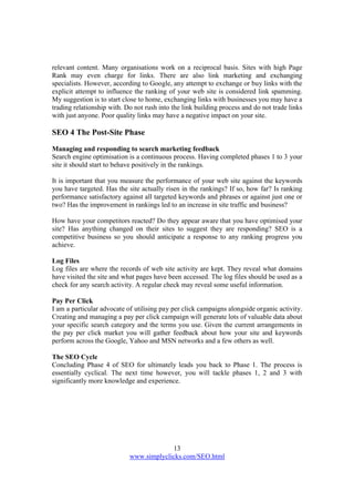 13
www.simplyclicks.com/SEO.html
relevant content. Many organisations work on a reciprocal basis. Sites with high Page
Rank may even charge for links. There are also link marketing and exchanging
specialists. However, according to Google, any attempt to exchange or buy links with the
explicit attempt to influence the ranking of your web site is considered link spamming.
My suggestion is to start close to home, exchanging links with businesses you may have a
trading relationship with. Do not rush into the link building process and do not trade links
with just anyone. Poor quality links may have a negative impact on your site.
SEO 4 The Post-Site Phase
Managing and responding to search marketing feedback
Search engine optimisation is a continuous process. Having completed phases 1 to 3 your
site it should start to behave positively in the rankings.
It is important that you measure the performance of your web site against the keywords
you have targeted. Has the site actually risen in the rankings? If so, how far? Is ranking
performance satisfactory against all targeted keywords and phrases or against just one or
two? Has the improvement in rankings led to an increase in site traffic and business?
How have your competitors reacted? Do they appear aware that you have optimised your
site? Has anything changed on their sites to suggest they are responding? SEO is a
competitive business so you should anticipate a response to any ranking progress you
achieve.
Log Files
Log files are where the records of web site activity are kept. They reveal what domains
have visited the site and what pages have been accessed. The log files should be used as a
check for any search activity. A regular check may reveal some useful information.
Pay Per Click
I am a particular advocate of utilising pay per click campaigns alongside organic activity.
Creating and managing a pay per click campaign will generate lots of valuable data about
your specific search category and the terms you use. Given the current arrangements in
the pay per click market you will gather feedback about how your site and keywords
perform across the Google, Yahoo and MSN networks and a few others as well.
The SEO Cycle
Concluding Phase 4 of SEO for ultimately leads you back to Phase 1. The process is
essentially cyclical. The next time however, you will tackle phases 1, 2 and 3 with
significantly more knowledge and experience.
 