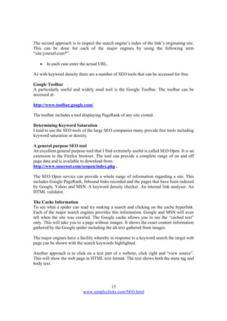 15
www.simplyclicks.com/SEO.html
The second approach is to inspect the search engine’s index of the link’s originating site.
This can be done for each of the major engines by using the following term
“site:yoururl.com*”.
 In each case enter the actual URL.
As with keyword density there are a number of SEO tools that can be accessed for free.
Google Toolbar
A particularly useful and widely used tool is the Google Toolbar. The toolbar can be
accessed at:
http://www.toolbar.google.com/
The toolbar includes a tool displaying PageRank of any site visited.
Determining Keyword Saturation
I tend to use the SEO tools of the large SEO companies many provide free tools including
keyword saturation or density.
A general purpose SEO tool
An excellent general purpose tool that I find extremely useful is called SEO Open. It is an
extension to the Firefox browser. The tool can provide a complete range of on and off
page data and is available to download from:
http://www.suseroot.com/seopen/index.php .
The SEO Open service can provide a whole range of information regarding a site. This
includes Google PageRank, Inbound links recorded and the pages that have been indexed
by Google, Yahoo and MSN. A keyword density checker. An internal link analyser. An
HTML validator.
The Cache Information
To see what a spider can read try making a search and clicking on the cache hyperlink.
Each of the major search engines provides this information. Google and MSN will even
tell when the site was crawled. The Google cache allows you to see the “cached text”
only. This will take you to a page without images. It shows the exact content information
gathered by the Google spider including the alt text gathered from images.
The major engines have a facility whereby in response to a keyword search the target web
page can be shown with the search keywords highlighted.
Another approach is to click on a text part of a website, click right and “view source”.
This will show the web page in HTML text format. The text shows both the meta tag and
body text.
 