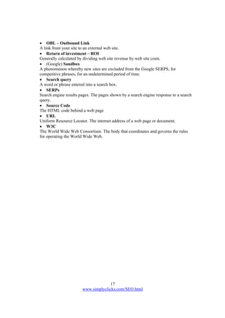 17
www.simplyclicks.com/SEO.html
 OBL – Outbound Link
A link from your site to an external web site.
 Return of investment – ROI
Generally calculated by dividing web site revenue by web site costs.
 (Google) Sandbox
A phenomenon whereby new sites are excluded from the Google SERPS, for
competitive phrases, for an undetermined period of time.
 Search query
A word or phrase entered into a search box.
 SERPs
Search engine results pages. The pages shown by a search engine response to a search
query.
 Source Code
The HTML code behind a web page
 URL
Uniform Resource Locator. The internet address of a web page or document.
 W3C
The World Wide Web Consortium. The body that coordinates and governs the rules
for operating the World Wide Web.
 