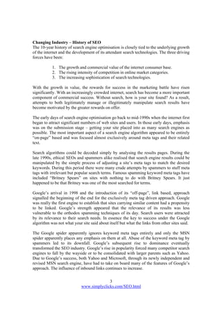 3
www.simplyclicks.com/SEO.html
Changing Industry – History of SEO
The 10-year history of search engine optimisation is closely tied to the underlying growth
of the internet and the development of its attendant search technologies. The three driving
forces have been:
1. The growth and commercial value of the internet consumer base.
2. The rising intensity of competition in online market categories.
3. The increasing sophistication of search technologies.
With the growth in value, the rewards for success in the marketing battle have risen
significantly. With an increasingly crowded internet, search has become a more important
component of commercial success. Without search, how is your site found? As a result,
attempts to both legitimately manage or illegitimately manipulate search results have
become motivated by the greater rewards on offer.
The early days of search engine optimisation go back to mid-1990s when the internet first
began to attract significant numbers of web sites and users. In those early days, emphasis
was on the submission stage – getting your site placed into as many search engines as
possible. The most important aspect of a search engine algorithm appeared to be entirely
“on-page” based and was focused almost exclusively around meta tags and their related
text.
Search algorithms could be decoded simply by analysing the results pages. During the
late 1990s, ethical SEOs and spammers alike realised that search engine results could be
manipulated by the simple process of adjusting a site’s meta tags to match the desired
keywords. During this period there were many crude attempts by spammers to stuff meta
tags with irrelevant but popular search terms. Famous spamming keyword meta tags have
included “Britney Spears” on sites with nothing to do with Britney Spears. It just
happened to be that Britney was one of the most searched for terms.
Google’s arrival in 1998 and the introduction of its “off-page”, link based, approach
signalled the beginning of the end for the exclusively meta tag driven approach. Google
was really the first engine to establish that sites carrying similar content had a propensity
to be linked. Google’s strength appeared that the relevance of its results was less
vulnerable to the orthodox spamming techniques of its day. Search users were attracted
by its relevance to their search needs. In essence the key to success under the Google
algorithm was not what your site said about itself but what the links from other sites said.
The Google spider apparently ignores keyword meta tags entirely and only the MSN
spider apparently places any emphasis on them at all. Abuse of the keyword meta tag by
spammers led to its downfall. Google’s subsequent rise to dominance eventually
transformed the SEO industry. Google’s rise in popularity forced many competitor search
engines to fall by the wayside or to be consolidated with larger parents such as Yahoo.
Due to Google’s success, both Yahoo and Microsoft, through its newly independent and
revised MSN search engine, have had to take on board many of the features of Google’s
approach. The influence of inbound links continues to increase.
 