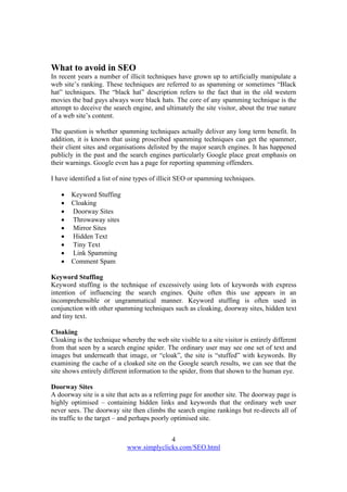 4
www.simplyclicks.com/SEO.html
What to avoid in SEO
In recent years a number of illicit techniques have grown up to artificially manipulate a
web site’s ranking. These techniques are referred to as spamming or sometimes “Black
hat” techniques. The “black hat” description refers to the fact that in the old western
movies the bad guys always wore black hats. The core of any spamming technique is the
attempt to deceive the search engine, and ultimately the site visitor, about the true nature
of a web site’s content.
The question is whether spamming techniques actually deliver any long term benefit. In
addition, it is known that using proscribed spamming techniques can get the spammer,
their client sites and organisations delisted by the major search engines. It has happened
publicly in the past and the search engines particularly Google place great emphasis on
their warnings. Google even has a page for reporting spamming offenders.
I have identified a list of nine types of illicit SEO or spamming techniques.
 Keyword Stuffing
 Cloaking
 Doorway Sites
 Throwaway sites
 Mirror Sites
 Hidden Text
 Tiny Text
 Link Spamming
 Comment Spam
Keyword Stuffing
Keyword stuffing is the technique of excessively using lots of keywords with express
intention of influencing the search engines. Quite often this use appears in an
incomprehensible or ungrammatical manner. Keyword stuffing is often used in
conjunction with other spamming techniques such as cloaking, doorway sites, hidden text
and tiny text.
Cloaking
Cloaking is the technique whereby the web site visible to a site visitor is entirely different
from that seen by a search engine spider. The ordinary user may see one set of text and
images but underneath that image, or “cloak”, the site is “stuffed” with keywords. By
examining the cache of a cloaked site on the Google search results, we can see that the
site shows entirely different information to the spider, from that shown to the human eye.
Doorway Sites
A doorway site is a site that acts as a referring page for another site. The doorway page is
highly optimised – containing hidden links and keywords that the ordinary web user
never sees. The doorway site then climbs the search engine rankings but re-directs all of
its traffic to the target – and perhaps poorly optimised site.
 