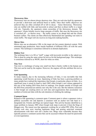 5
www.simplyclicks.com/SEO.html
Throwaway Sites
Throwaway sites are almost always doorway sites. They are web sites built by spammers
to provide a short-term and artificial boost to traffic. Once their traffic objectives are
achieved they are often switched off or left to decay – hence throwaway. Throwaway
sites are stuffed with links and keywords to attract and then re-direct traffic to a target
web site. Typically, the spammers retain ownership of the throwaway domain. The
spammers’ clients initially receive large amounts of traffic. But once the throwaway site
is switched off – or thrown away – the traffic comes to an abrupt halt and the clients
business suffers. The clients are then effectively blackmailed into spending vast sums to
retain traffic. The target web site receives no long term ranking benefits.
Mirror Sites
Mirror sites use an alternative URL to the target site but contain identical content. With
automated page production, there maybe hundreds of different URLs all with the same
content. This technique is sometimes referred to as domain duplication.
Hidden Text
The technique here is to fill or “stuff” a page with keywords invisible to the naked eye.
This is done by using the same colour for text as for the background page. This technique
is sometimes referred to as WOW, short for white on white.
Tiny Text
Tiny text is a technique of using very small text that is barely visible to the human eye.
This text can be read by the engines. However, the engines will also attribute this text as
spam.
Link Spamming
In many respects, due to the increasing influence of links, it was inevitable that link
spamming would become an issue. Spamming of links has been a growing problem as
many people have realised the importance that Google, in particular, places on links. As a
significant issue it raised its head in April 2005 when Google’s new release appeared to
ban one of the leading SEO firms from its rankings. Few people outside of Google and
the SEO firm concerned are entirely sure why this is the case. But the industry consensus
is that Google are cracking down on web sites and organisations that accumulate vast
numbers of irrelevant links with the sole intention of climbing the rankings.
Comment Spam
Related to link spamming is comment spam. Comment spam is where a spammer visits a
publicly accessible site and deposits a comment with an anchor text link back to a
designated site. Forums and blogs are typical target. This activity became identified as a
major problem in January 2005 when Google took steps to prevent it from the blogs of
Blogger.com. The reason was that spammers working for so called PPC (Pills, Porn and
Casino) web sites were trawling legitimate blogs and posting uninvited comment
advertisements with their web site’s anchor text. Blogs were vulnerable because they
typically possess a comment section that can be accessed without the need for passwords
or even registration.
 