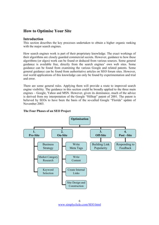 6
www.simplyclicks.com/SEO.html
How to Optimise Your Site
Introduction
This section describes the key processes undertaken to obtain a higher organic ranking
with the major search engines.
How search engines work is part of their proprietary knowledge. The exact workings of
their algorithms are closely guarded commercial secrets. However, guidance to how these
algorithms (or algos) work can be found or deduced from various sources. Some general
guidance is available free, directly from the search engines’ own web sites. Some
guidance can be found from examining the various Google and related patents. Some
general guidance can be found from authoritative articles on SEO forum sites. However,
real world applications of this knowledge can only be found by experimentation and trial
and error.
There are some general rules. Applying them will provide a route to improved search
engine visibility. The guidance in this section could be broadly applied to the three main
engines – Google, Yahoo and MSN. However, given its dominance, much of the advice
is derived from my interpretation of the Google “Hilltop” patent of 2001. The patent is
believed by SEOs to have been the basis of the so-called Google “Florida” update of
November 2003.
The Four Phases of an SEO Project
Optimisation
1.
Pre-Site
2.
On-Site
3.
Off-Site
4.
Post –Site
Business
Strategy
Market Category
Research
Keyword
Selection
Write
Meta Tags
Write
Content
Create Internal
Links
Building Link
Popularity
Responding to
Feedback
Site Design and
Construction
 