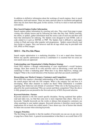 7
www.simplyclicks.com/SEO.html
In addition to definitive information about the workings of search engines, there is much
speculation, myth and rumour. There are many spurious ideas in circulation and applying
them may do more harm than good. In this section, I will try to stick to tried and trusted
conventions.
How Search Engines Gather Information
Search engines gather information by crawling web sites. They crawl from page to page
visiting sites already known and by following the links that they find. Whilst crawling,
the robots, or spiders, gather information from the source code of each site and then send
back that information for indexing. The Spiders were designed to read HTML code or
code related to it such as XHTML or PHP. The Spiders find it difficult to read pages
written in Flash and some other popular web programmes. Spiders cannot directly read
Java Script or images. They can however read the alt tags which may be provided with
GIF, JPEG or PNG images.
SEO 1 - The Pre-Site Phase
Search engine optimisation is a marketing discipline. It is not a stand alone function.
Before any specific optimisation activity is undertaken it is essential that two areas are
non-search areas are appraised:
Understanding your Organisation’s Online Business Strategy
Good SEO requires a through understanding of your organisation’s overall business
strategy. How does search fit in with activities such as advertising, e-mail and direct
marketing? Is there a marketing plan? What does it say about objectives, strategy and
budgets? What is the overall direction of the business and what can search contribute?
Researching your Market Category, Customers and Competitors
Good SEO also requires a thorough understanding of the market category within which
the search project and web site will compete. What is the category size and how is it
developing. What other channels to market are there? What information is available
regarding their behaviour and attitude of customers? What role in the buying process is
played by the search marketing? Who are current and likely competitors? Once the above
is fully grasped you can proceed to the first real activity of SEO; Keyword selection.
Keyword Selection - Factors
Keyword selection is the first search specific discipline. Having explained that spiders
read and index text, we find that some text is more important than others. That text is
keywords. Valuable keywords are the words or phrases that prospective customers use
when searching in your market category. Keyword selection is therefore crucial and has
implications for so much else within search. I have drawn up a list of factors that should
be taken into account when selecting keywords.
Category Priorities
The first thing to remember is that the number of keywords you can use on any one site
or page has a finite limit. A general recommendation is that there is an overall limit of 20
 