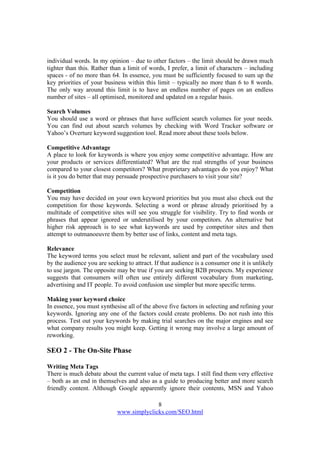8
www.simplyclicks.com/SEO.html
individual words. In my opinion – due to other factors – the limit should be drawn much
tighter than this. Rather than a limit of words, I prefer, a limit of characters – including
spaces - of no more than 64. In essence, you must be sufficiently focused to sum up the
key priorities of your business within this limit – typically no more than 6 to 8 words.
The only way around this limit is to have an endless number of pages on an endless
number of sites – all optimised, monitored and updated on a regular basis.
Search Volumes
You should use a word or phrases that have sufficient search volumes for your needs.
You can find out about search volumes by checking with Word Tracker software or
Yahoo’s Overture keyword suggestion tool. Read more about these tools below.
Competitive Advantage
A place to look for keywords is where you enjoy some competitive advantage. How are
your products or services differentiated? What are the real strengths of your business
compared to your closest competitors? What proprietary advantages do you enjoy? What
is it you do better that may persuade prospective purchasers to visit your site?
Competition
You may have decided on your own keyword priorities but you must also check out the
competition for those keywords. Selecting a word or phrase already prioritised by a
multitude of competitive sites will see you struggle for visibility. Try to find words or
phrases that appear ignored or underutilised by your competitors. An alternative but
higher risk approach is to see what keywords are used by competitor sites and then
attempt to outmanoeuvre them by better use of links, content and meta tags.
Relevance
The keyword terms you select must be relevant, salient and part of the vocabulary used
by the audience you are seeking to attract. If that audience is a consumer one it is unlikely
to use jargon. The opposite may be true if you are seeking B2B prospects. My experience
suggests that consumers will often use entirely different vocabulary from marketing,
advertising and IT people. To avoid confusion use simpler but more specific terms.
Making your keyword choice
In essence, you must synthesise all of the above five factors in selecting and refining your
keywords. Ignoring any one of the factors could create problems. Do not rush into this
process. Test out your keywords by making trial searches on the major engines and see
what company results you might keep. Getting it wrong may involve a large amount of
reworking.
SEO 2 - The On-Site Phase
Writing Meta Tags
There is much debate about the current value of meta tags. I still find them very effective
– both as an end in themselves and also as a guide to producing better and more search
friendly content. Although Google apparently ignore their contents, MSN and Yahoo
 