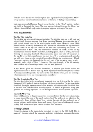 9
www.simplyclicks.com/SEO.html
both still utilise the site title and description meta tags in their search algorithms. MSN’s
newly launched web site still makes reference to the value of the key words meta tag.
Meta tags are so called because they sit above the site – in the “Head” section – and are
not visible to the casual site visitor. The meta tags can be found between the <Head> and
</Head> lines of HTML code, as the description suggests, at the top of the page.
Meta Tag Priorities
The Site Title Meta Tag
The site title tag is the most important meta tag. The site title meta tag is still read and
indexed by all the major engines. How do we know this? Because it appears at the top of
each organic search entry in the search engine results pages. However, some SEOs
dispute whether it is really a meta tag at all – because the information the tag contains is
clearly visible in the top left corner of the blue area surrounding the screen. The
recommendation of RFC 1866, the international standard for HTML, is that the tag
should contain no more than 64 characters, including spaces. There is nothing physically
stopping you exceeding this limit. I have seen some major sites with 150 characters in
this tag. However the typical, browser can only show 70 or so characters and secondly,
and with more characters, the impact of keywords within the tag is progressively diluted.
From my experience the keywords in the early part of the tag carry more weight. I
personally prefer a limit of 50 to 55 characters. Checking the quality of the title meta tag
is the quickest way of assessing whether a site has been optimised.
A key debate, given the character limitations, is whether you should include the
organisation’s name in the title meta tag. Much depends on the names length and whether
it includes desired keywords. My view is that with limited space, you are wasting a
valuable resource if you use your organisation name here.
The Site Description Meta Tag
The site description is the second most important meta tag. It is read by the engines
Yahoo and MSN and still plays a significant role in their searches. The site description
should tell the engine about the nature of the web site. It is recommended that this is done
in no more than 200 characters including spaces. It should be presented using good
grammar and avoiding repetition. The site description should include relevant keywords.
Keywords Meta Tag
You would have read in the previous section on search history that the keywords meta tag
is, today, ignored by most of the search engines. So, if the spiders do not take them that
seriously, why do we still have them? In my opinion the main role they perform is one of
internal guidance and discipline for the web master. If you know what keywords you are
looking for it is easy to test your content to ensure there’s a match.
Writing Content
Content is deemed to be increasingly important by many in the SEO field. This is
apparently because with all the spamming and other optimisation techniques becoming
 