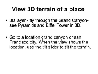 View 3D terrain of a place   3D layer - fly through the Grand Canyon- see Pyramids and Eiffel Tower in 3D.   Go to a location grand canyon or san Francisco city. When the view shows the location, use the tilt slider to tilt the terrain. 