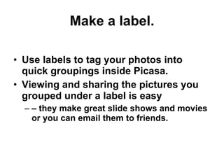 Make a label. Use labels to tag your photos into quick groupings inside Picasa.  Viewing and sharing the pictures you grouped under a label is easy  –  they make great slide shows and movies or you can email them to friends. 