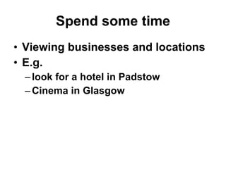 Spend some time <ul><li>Viewing businesses and locations </li></ul><ul><li>E.g.  </li></ul><ul><ul><li>look for a hotel in...