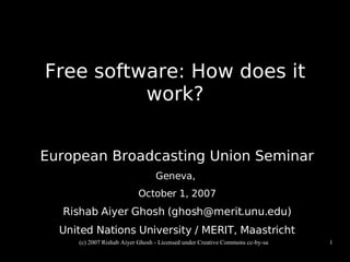 Free software: How does it
          work?


European Broadcasting Union Seminar
                                 Geneva,
                          October 1, 2007
  Rishab Aiyer Ghosh (ghosh@merit.unu.edu)
  United Nations University / MERIT, Maastricht
     (c) 2007 Rishab Aiyer Ghosh - Licensed under Creative Commons cc-by-sa   1