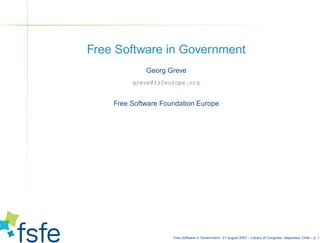 Free Software in Government
             Georg Greve
         greve@fsfeurope.org


    Free Software Foundation Europe




                     Free Software in Government– 21 August 2007 – Library of Congress, Valparaiso, Chile – p. 1