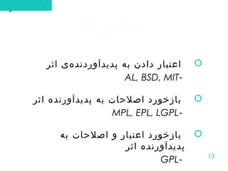 13
‫مجوزها‬‫مجوزها‬
‫اثر‬ ‫هی‬‌ ‫پدیدآوردند‬ ‫به‬ ‫دادن‬ ‫اعتبار‬
-AL, BSD, MIT
‫اثر‬ ‫ه‬‌ ‫پدیدآورند‬ ‫به‬ ‫اصلحات‬ ‫بازخورد‬
-MPL, EPL, LGPL
‫به‬ ‫اصلحات‬ ‫و‬ ‫اعتبار‬ ‫بازخورد‬
‫اثر‬ ‫پدیدآورنده‬
-GPL
‫اثر‬ ‫هی‬‌ ‫پدیدآوردند‬ ‫به‬ ‫دادن‬ ‫اعتبار‬
-AL, BSD, MIT
‫اثر‬ ‫ه‬‌ ‫پدیدآورند‬ ‫به‬ ‫اصلحات‬ ‫بازخورد‬
-MPL, EPL, LGPL
‫به‬ ‫اصلحات‬ ‫و‬ ‫اعتبار‬ ‫بازخورد‬
‫اثر‬ ‫پدیدآورنده‬
-GPL
 