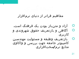 21
‫هگیری‬‌ ‫نتیج‬‫هگیری‬‌ ‫نتیج‬
‫مافزار‬‌ ‫نر‬ ‫دنیای‬ ‫از‬ ‫فراتر‬ ‫مفاهیم‬
.‫است‬ ‫فرهنگ‬ ‫یک‬ ‫بودن‬ ‫نباز‬‌ ‫مت‬ ‫و‬ ‫آزاد‬
‫و‬ ‫شهروندی‬ ‫حقوق‬ ‫بازتعریف‬ ‫و‬ ‫آگاهی‬
‫کاربری‬
‫مهندسین‬ ‫مسئولیت‬ ‫و‬ ‫وظیفه‬ ‫بازتعریف‬
‫واکاوی‬ ‫و‬ ‫بررسی‬ ‫جهت‬ ‫جامعه‬ ‫کامپیوتر‬
/‫تافزاری‬‌ ‫‌سخ‬ ‫نرم‬ ‫منابع‬
‫مافزار‬‌ ‫نر‬ ‫دنیای‬ ‫از‬ ‫فراتر‬ ‫مفاهیم‬
.‫است‬ ‫فرهنگ‬ ‫یک‬ ‫بودن‬ ‫نباز‬‌ ‫مت‬ ‫و‬ ‫آزاد‬
‫و‬ ‫شهروندی‬ ‫حقوق‬ ‫بازتعریف‬ ‫و‬ ‫آگاهی‬
‫کاربری‬
‫مهندسین‬ ‫مسئولیت‬ ‫و‬ ‫وظیفه‬ ‫بازتعریف‬
‫واکاوی‬ ‫و‬ ‫بررسی‬ ‫جهت‬ ‫جامعه‬ ‫کامپیوتر‬
/‫تافزاری‬‌ ‫‌سخ‬ ‫نرم‬ ‫منابع‬
 