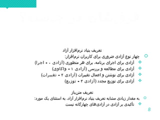 8
‫چیست؟‬ ‫در‬ ‫قشان‬‌ ‫فر‬‫چیست؟‬ ‫در‬ ‫قشان‬‌ ‫فر‬
‫آزاد‬ ‫مافزار‬‌ ‫نر‬ ‫بنیاد‬ ‫تعریف‬
:‫مافزار‬‌ ‫نر‬ ‫کاربران‬ ‫برای‬ ‫ضروری‬ ‫آزادی‬ ‫نوع‬ ‫چهار‬
) ‫منظوری‬ ‫هر‬ ‫برای‬ ،‫برنامه‬ ‫اجرای‬ ‫برای‬ ‫آزادی‬‫آزادی‬۰-‫اجرا‬(
) ‫بررسی‬ ‫و‬ ‫مطالعه‬ ‫برای‬ ‫آزادی‬‫آزادی‬۱-‫واکاوی‬(
) ‫تغییرات‬ ‫اعمال‬ ‫و‬ ‫نوشتن‬ ‫برای‬ ‫آزادی‬‫آزادی‬۲-‫تغییرات‬(
) ‫مجدد‬ ‫توزیع‬ ‫برای‬ ‫آزادی‬‫آزادی‬۳-‫توزیع‬(
‫نباز‬‌ ‫مت‬ ‫تعریف‬
‫ب‬:‫مورد‬ ‫یک‬ ‫استثنای‬ ‫به‬ ،‫آزاد‬ ‫مافزار‬‌ ‫نر‬ ‫بنیاد‬ ‫تعریف‬ ‫مشابه‬ ‫زیادی‬ ‫مقدار‬ ‫ه‬
‫نیست‬ ‫چهارگانه‬ ‫یهای‬‌ ‫آزاد‬ ‫در‬ ‫ی‬‌ ‫آزاد‬ ‫بر‬ ‫تأکیدی‬
‫آزاد‬ ‫مافزار‬‌ ‫نر‬ ‫بنیاد‬ ‫تعریف‬
:‫مافزار‬‌ ‫نر‬ ‫کاربران‬ ‫برای‬ ‫ضروری‬ ‫آزادی‬ ‫نوع‬ ‫چهار‬
) ‫منظوری‬ ‫هر‬ ‫برای‬ ،‫برنامه‬ ‫اجرای‬ ‫برای‬ ‫آزادی‬‫آزادی‬۰-‫اجرا‬(
) ‫بررسی‬ ‫و‬ ‫مطالعه‬ ‫برای‬ ‫آزادی‬‫آزادی‬۱-‫واکاوی‬(
) ‫تغییرات‬ ‫اعمال‬ ‫و‬ ‫نوشتن‬ ‫برای‬ ‫آزادی‬‫آزادی‬۲-‫تغییرات‬(
) ‫مجدد‬ ‫توزیع‬ ‫برای‬ ‫آزادی‬‫آزادی‬۳-‫توزیع‬(
‫نباز‬‌ ‫مت‬ ‫تعریف‬
‫ب‬:‫مورد‬ ‫یک‬ ‫استثنای‬ ‫به‬ ،‫آزاد‬ ‫مافزار‬‌ ‫نر‬ ‫بنیاد‬ ‫تعریف‬ ‫مشابه‬ ‫زیادی‬ ‫مقدار‬ ‫ه‬
‫نیست‬ ‫چهارگانه‬ ‫یهای‬‌ ‫آزاد‬ ‫در‬ ‫ی‬‌ ‫آزاد‬ ‫بر‬ ‫تأکیدی‬
 