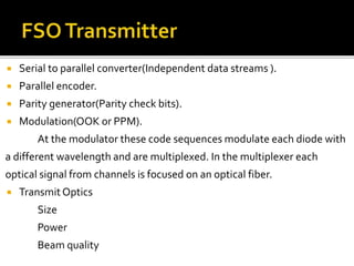  Serial to parallel converter(Independent data streams ).
 Parallel encoder.
 Parity generator(Parity check bits).
 Modulation(OOK or PPM).
At the modulator these code sequences modulate each diode with
a different wavelength and are multiplexed. In the multiplexer each
optical signal from channels is focused on an optical fiber.
 TransmitOptics
Size
Power
Beam quality
 