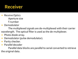  Receive Optics
Aperture size
f-number
 Demodulator
The multiplexed signals are de-multiplexed with their carrier
wavelength. The optical ﬁlter is used as the de-multiplexer.
 Photo diode array.
 Demodulator (pulse demodulator).
 Parity checker.
 Parallel decoder
Parallel data blocks are parallel to serial converted to retrieve
the original data.
 