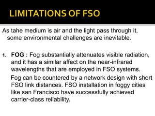 As tahe medium is air and the light pass through it,
some environmental challenges are inevitable.
1. FOG : Fog substantially attenuates visible radiation,
and it has a similar affect on the near-infrared
wavelengths that are employed in FSO systems.
Fog can be countered by a network design with short
FSO link distances. FSO installation in foggy cities
like san Francisco have successfully achieved
carrier-class reliability.
 