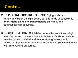 2. PHYSICAL OBSTRUCTIONS: Flying birds can
temporarily block a single beam, but this tends to cause only
short interruptions and transmissions are easily and
automatically re-assumed.
3. SCINTILLATION: Scintillation refers the variations in light
intensity caused by atmospheric turbulence. Such turbulence
may be caused by wind and temperature gradients which
results in air pockets of varying diversity act as prisms or lenses
with time varying properties.
 