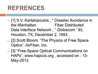REFRENCES
 [1] S.V. Kartalopoulos , “ Disaster Avoidance in
the Manhattan Fiber Distributed
Data Interface Network , ” Globecom ’ 93,
Houston, TX, December 2, 1993 .
 [2] Scott Bloom, “The Physics of Free Space
Optics”, AirFiber, Inc.
 [3] “Free-Space Optical Communications on
HAPs”, www.hapcos.org , accessed on : 13-
May-2012
 