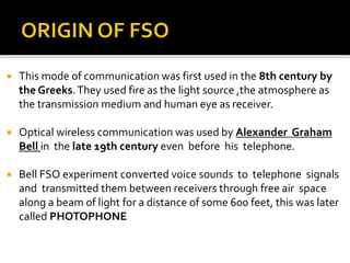  This mode of communication was first used in the 8th century by
the Greeks.They used fire as the light source ,the atmosphere as
the transmission medium and human eye as receiver.
 Optical wireless communication was used by Alexander Graham
Bell in the late 19th century even before his telephone.
 Bell FSO experiment converted voice sounds to telephone signals
and transmitted them between receivers through free air space
along a beam of light for a distance of some 600 feet, this was later
called PHOTOPHONE
 